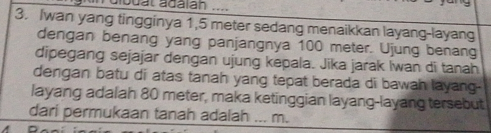 buat ádalan 
3. Iwan yang tingginya 1,5 meter sedang menaikkan layang-layang 
dengan benang yang panjangnya 100 meter. Ujung benang 
dipegang sejajar dengan ujung kepala. Jika jarak Iwan di tanah 
dengan batu di atas tanah yang tepat berada di bawah layang- 
layang adalah 80 meter, maka ketinggian layang-layang tersebut 
dari permukaan tanah adalah _ m.