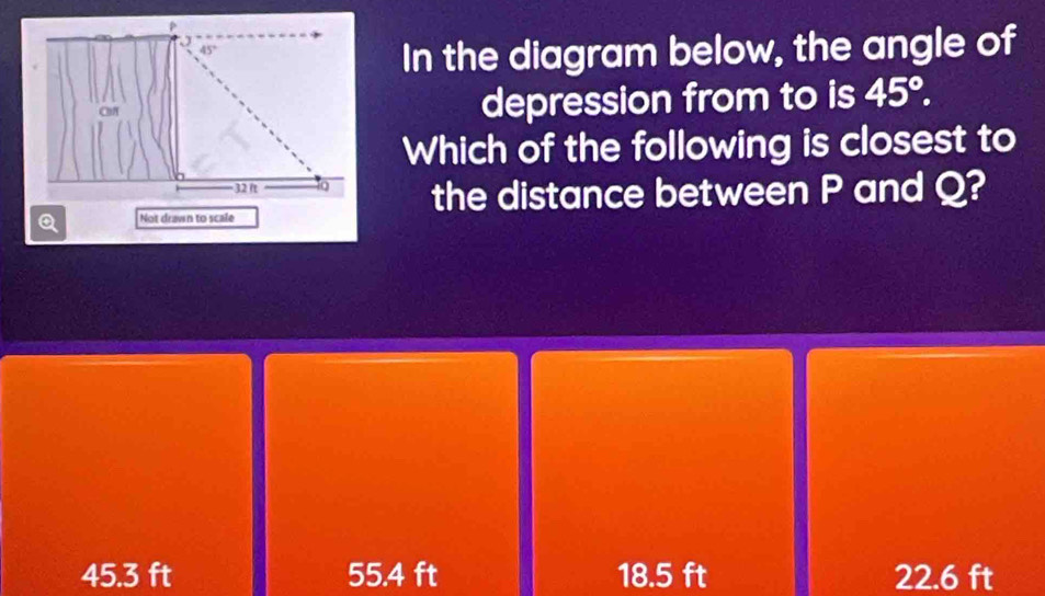 In the diagram below, the angle of
depression from to is 45°. 
Which of the following is closest to
the distance between P and Q?
Q Not drawn to scale
45.3 ft 55.4 ft 18.5 ft 22.6 ft