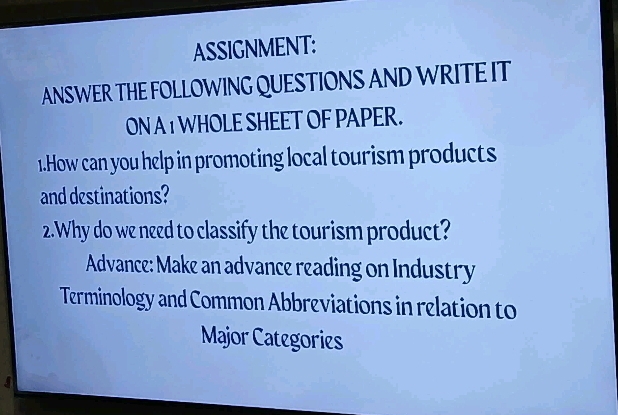 ASSIGNMENT: 
ANSWER THE FOLLOWING QUESTIONS AND WRITE IT 
ON A 1 WHOLE SHEET OF PAPER. 
1.How can you help in promoting local tourism products 
and destinations? 
2.Why do we need to classify the tourism product? 
Advance: Make an advance reading on Industry 
Terminology and Common Abbreviations in relation to 
Major Categories 
A