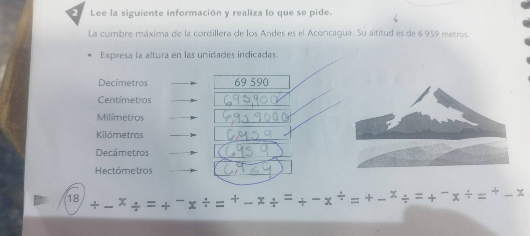 Lee la siguiente información y realiza lo que se pide. 
La cumbre máxima de la cordillera de los Andes es el Aconcagua. Su altitud es de 6 959 metros. 
Expresa la altura en las unidades indicadas. 
Decímetros 69 590
Centímetros
Milímetros 
Kilómetros 
Decámetros 
Hectómetros
18
+
x^(/)=+ _  vector r _ =+ 
/ _ 