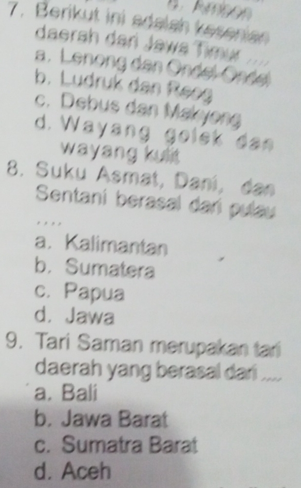 Berikut ini adalsh kesenian
daerah dari Jawa Timur ....
a. Lenong dan Öndel Ondel
b. Ludruk dan Reeg
c. Debus dan Makyong
d. Wayang golek dan
wayang kuit
8. Suku Asmat, Dani, dan
Sentani berasal dari pulau
, , , ,
a. Kalimantan
b. Sumatera
c. Papua
d， Jawa
9. Tari Saman merupakan tari
daerah yang berasal dari ....
a. Bali
b. Jawa Barat
c. Sumatra Barat
d. Aceh