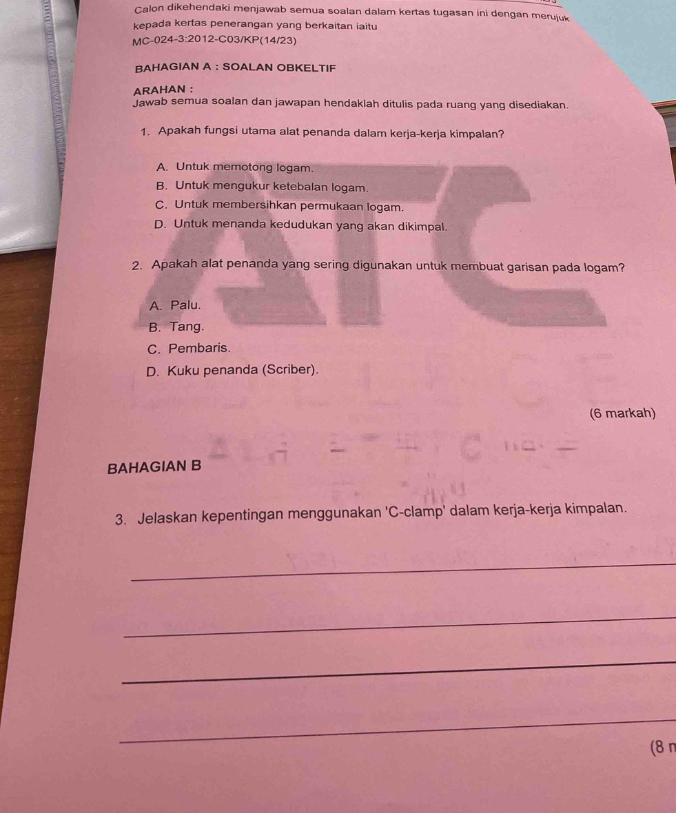 Calon dikehendaki menjawab semua soalan dalam kertas tugasan ini dengan merujuk
kepada kertas penerangan yang berkaitan iaitu
MC-024-3:2012-C03/KP(14/23)
BAHAGIAN A ： SOALAN OBKELTIF
ARAHAN :
Jawab semua soalan dan jawapan hendaklah ditulis pada ruang yang disediakan.
1. Apakah fungsi utama alat penanda dalam kerja-kerja kimpalan?
A. Untuk memotong logam.
B. Untuk mengukur ketebalan logam.
C. Untuk membersihkan permukaan logam.
D. Untuk menanda kedudukan yang akan dikimpal.
2. Apakah alat penanda yang sering digunakan untuk membuat garisan pada logam?
A. Palu.
B. Tang.
C. Pembaris.
D. Kuku penanda (Scriber).
(6 markah)
BAHAGIAN B
3. Jelaskan kepentingan menggunakan 'C-clamp' dalam kerja-kerja kimpalan.
_
_
_
_
(8 π