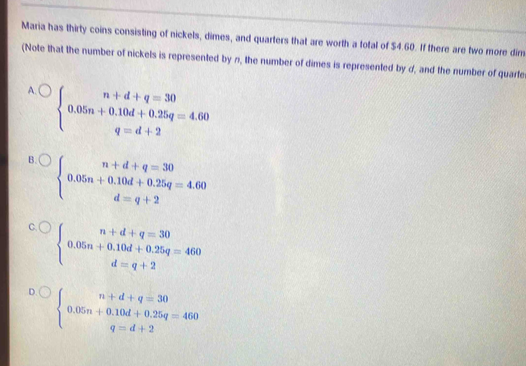 Maria has thirty coins consisting of nickels, dimes, and quarters that are worth a total of $4.60. If there are two more dim
(Note that the number of nickels is represented by n, the number of dimes is represented by d, and the number of quarte
a beginarrayl n+d+q=30 0.05n+0.10d+0.25q=4.60 q=d+2endarray.
B. beginarrayl n+d+q=30 0.05n+0.10d+0.25q=4.60 d=q+2endarray.
C. beginarrayl n+d+q=30 0.05n+0.10d+0.25q=460 d=q+2endarray.
D. beginarrayl n+d+q=30 0.05n+0.10d+0.25q=460 q=d+2endarray.