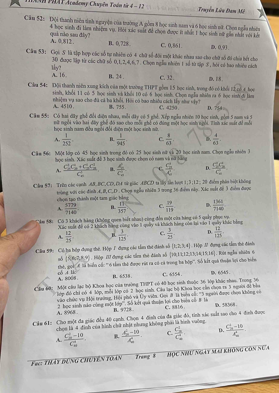 ANH PHAT Academy Chuyên Toán từ 4 - 12 Truyền Lửa Đam Mê
Câu 52: Đội thanh niên tình nguyện của trường A gồm 8 học sinh nam và 6 học sinh nữ. Chọn ngẫu nhiên
4 học sinh đi làm nhiệm vụ. Hỏi xác suất để chọn được ít nhất 1 học sinh nữ gần nhất với kết
quả nào sau đây?
A. 0,812. B. 0, 728 . C. 0,861. D. 0, 93 .
Câu 53: Gọi S là tập hợp các số tự nhiên có 4 chữ số đôi một khác nhau sao cho chữ số đó chia hết cho
30 được lập từ các chữ số 0,1,2,4,6,7 . Chọn ngẫu nhiên 1 số từ tập S , hỏi có bao nhiêu cách
lấy?
A. 16. B. 24 . C. 32 . D. 18.
Câu 54: Đội thanh niên xung kích của một trường THPT gồm 15 học sinh, trong đó có khổi 12 có 4 học
sinh, khối 11 có 5 học sinh và khối 10 có 6 học sinh. Chọn ngẫu nhiên ra 6 học sinh đi làm
nhiệm vụ sao cho đủ cả ba khối. Hỏi có bao nhiêu cách lấy như vậy?
A. 4510 . B. 755 . C. 4250 . D. 754
Câu 55: Có hai dãy ghế đối diện nhau, mỗi dãy có 5 ghế. Xếp ngẫu nhiên 10 học sinh, gồm 5 nam và 5
nữ ngồi vào hai dãy ghế đó sao cho mỗi ghế có đúng một học sinh ngồi. Tính xác suất để mỗi
học sinh nam đều ngổi đối diện một học sinh nữ.
A.  1/252 .  1/945 . C.  8/63 . D.  4/63 .
B.
Câu 56: Một lớp có 45 học sinh trong đó có 25 học sinh nữ va20 học sinh nam. Chọn ngẫu nhiên 3
học sinh. Xác suất đề 3 học sinh được chọn có nam và nữ bằng
A. frac (C_25)^2C_(20)^1+C_(25)^1C_(20)^2(C_45)^3. B. frac (A_25)^3(C_45)^3. C. frac (C_25)^3(A_45)^3. D. frac (C_15)^2C_(20)^1(C_45)^3.
Câu 57: Trên các cạnh AB,BC,CD,DA tứ giác ABCD ta lấy lần lượt 1;3;12; 20 điểm phân biệt không
trùng với các đỉnh A,B,C,D . Chọn ngẫu nhiên 3 trong 36 điểm này. Xác suất để 3 điểm được
chọn tạo thành một tam giác bằng
A.  5779/7140 . B.  11/357  C.  19/119 . D.  1361/7140 .
Câu 58: Có 3 khách hàng (không quen biết nhau) cùng đến một cửa hàng có 5 quầy phục vụ.
Xác suất đề có 2 khách hàng cùng vào 1 quầy và khách hàng còn lại vào 1 quầy khác bằng
A.  12/25 .  3/125 . C.  3/25 . D.  12/125 .
B.
Câu 59: Có ba hộp đựng thẻ. Hộp / đựng các tấm thẻ đánh số  1;2;3;4 Hộp // đựng các tấm thẻ đánh
số  5;6;7;8;9 Hộp /// đựng các tấm thẻ đánh số  10;11;12;13;14;15;16. Rút ngẫu nhiên 6
thẻ, gọi A là biến cố: “6 tấm thẻ được rút ra có cả trong ba hộp”. Số kết quả thuận lợi cho biến
cố A là: C. 6554 . D. 6545 .
A. 8008 . B. 6538.
Câu 60: Một câu lạc bộ Khoa học của trường THPT có 40 học sinh thuộc 36 lớp khác nhau. Trong 36
lớp đó chỉ có 4 lớp, mỗi lớp có 2 học sinh. Câu lạc bộ Khoa học cần chọn ra 3 người đề bầu
vào chức vụ Hội trưởng, Hội phó và Ủy viên. Gọi B là biến cố: “3 người được chọn không có
2 học sinh nào cùng một lớ p'' Số kết quả thuận lợi cho biến cố B là
A. 8968 . B. 9728. C. 8816 . D. 58368 .
Câu 61: Cho một đa giác đều 40 cạnh. Chọn 4 đinh của đa giác đó, tính xác suất sao cho 4 đinh được
chọn là 4 đỉnh của hình chữ nhật nhưng không phải là hình vuông.
A. frac (C_20)^2-10(C_40)^4. B. frac (A_20)^2-10(A_40)^4. C. frac (C_20)^2(C_40)^4. D. frac (C_10)^2-10(A_40)^4.
Fac: THÂY DUNG CHUYÊN TOẢN Trang 8 họC NhƯ ngảy mai khônG còn nữa