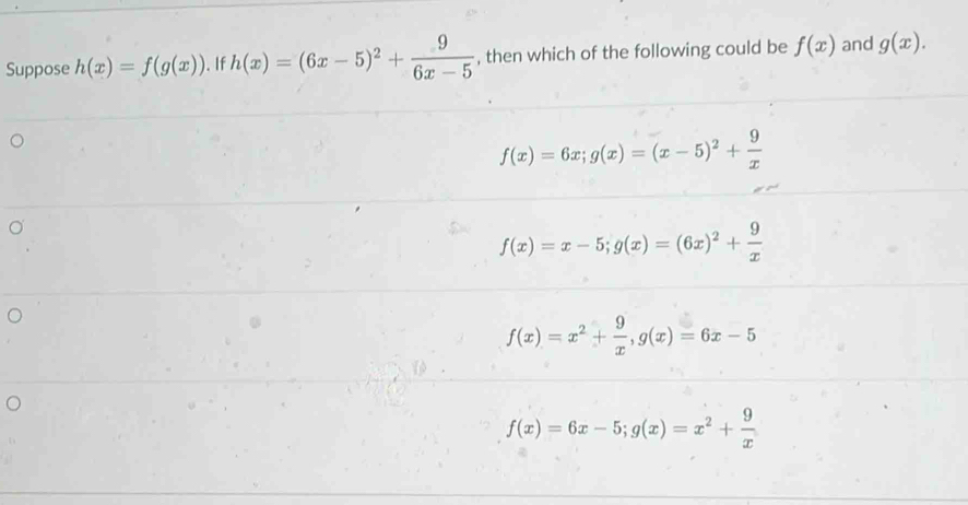 Suppose h(x)=f(g(x)). If h(x)=(6x-5)^2+ 9/6x-5  , then which of the following could be f(x) and g(x).
f(x)=6x; g(x)=(x-5)^2+ 9/x 
f(x)=x-5; g(x)=(6x)^2+ 9/x 
f(x)=x^2+ 9/x , g(x)=6x-5
f(x)=6x-5; g(x)=x^2+ 9/x 