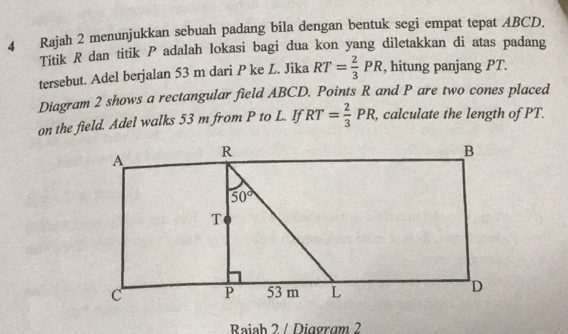 Rajah 2 menunjukkan sebuah padang bila dengan bentuk segi empat tepat ABCD.
Titik R dan titik P adalah lokasi bagi dua kon yang diletakkan di atas padang
tersebut. Adel berjalan 53 m dari P ke L. Jika RT= 2/3 PR , hitung panjang PT.
Diagram 2 shows a rectangular field ABCD. Points R and P are two cones placed
on the field. Adel walks 53 m from P to L. If RT= 2/3 PR , calculate the length of PT.
Raiah 2 / Diagram 2