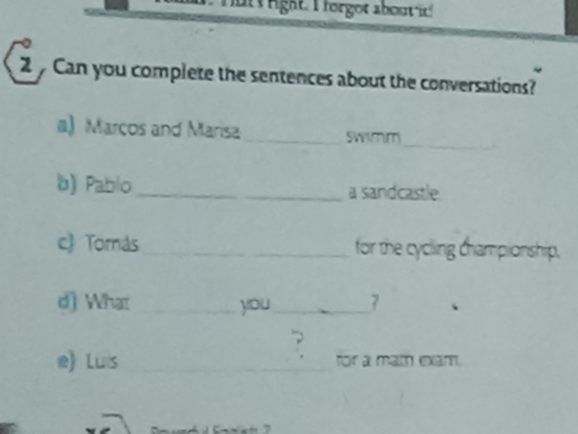 rgat T orgot about i 
2 Can you complete the sentences about the conversations? 
a) Marcos and Marisa_ Swimm 
_ 
b) Pablo_ a sandcastle. 
c) Tomás _for the cycling championship. 
d) What _you_ 7 
? 
e) Luis __for a mam eam.