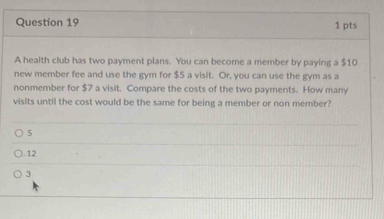 A health club has two payment plans. You can become a member by paying a $10
new member fee and use the gym for $5 a visit. Or, you can use the gym as a
nonmember for $7 a visit. Compare the costs of the two payments. How many
visits until the cost would be the same for being a member or non member?
5
). 12
3