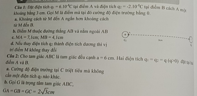 Đặt điện tích q_1=6.10^(-8)C tại điểm A và điện tích q_2=-2.10^(-8)C tại điểm B cách A một
khoảng bằng 3 cm. Gọi M là điểm mà tại đó cường độ điện trường bằng 0.
a. Khoảng cách từ M đến A ngắn hơn khoảng cách
từ M đến B.
B. Điểm M thuộc đường thẳng AB và nằm ngoài AB
+
c. MA=7,1cm; MB=4,1cm
91
3m
d. Nếu thay điện tích q2 thành điện tích dương thì vị
t
trí điểm M không thay đổi
Câu 2: Cho tam giác ABC là tam giác đều cạnh a=6cm. Hai điện tích q_1=q_2=q(q>0)
điểm A và B. đặt tại hai
. Cường độ điện trường tại C triệt tiêu mà không
cần một điện tích q3 nào khác.
b. Gọi G là trọng tâm tam giác ABC,
GA=GB=GC=2sqrt(3)cm