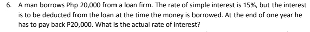 A man borrows Php 20,000 from a loan firm. The rate of simple interest is 15%, but the interest 
is to be deducted from the loan at the time the money is borrowed. At the end of one year he 
has to pay back P20,000. What is the actual rate of interest?