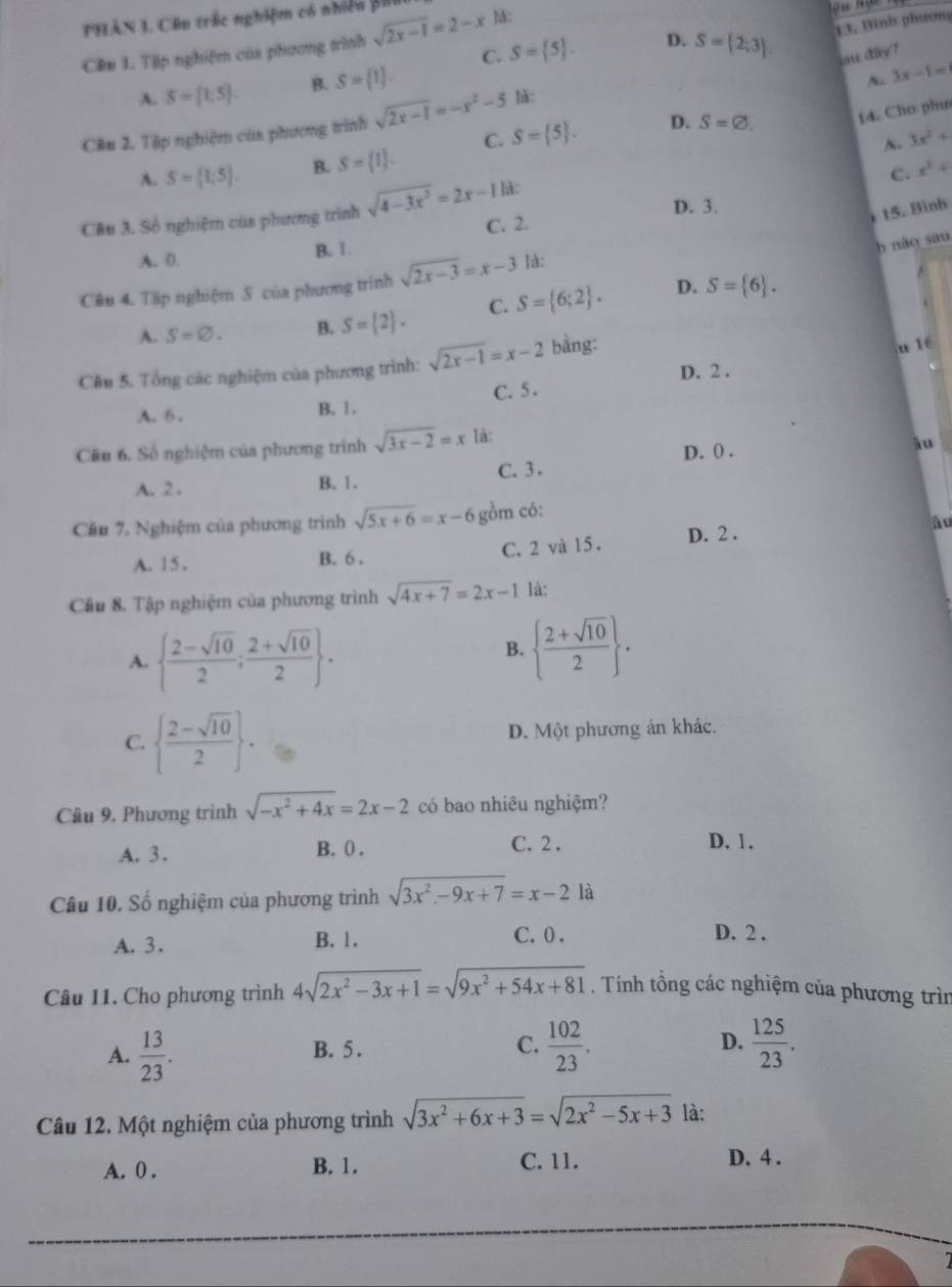 PHAN 1. Cầu trắc nghiệm có nhiều BhI sqrt(2x-1)=2-x ]:
13, Binh phươn
C. S= 5 . D.
Cên 1. Tập nghiệm của phương trình
A. S= 1;5 B. S= 1 . S= 2;3 . au day ?
A 3x-1=
C. S= 5 . D. S=varnothing . 14. Cho phư
Câu 2. Tập nghiệm của phương trình sqrt(2x-1)=-x^2-5 hàc
N. 3x^2+
A. S=[1;5]. B. S= 1 .
C. x^2+
D. 3.
15. Bình
Câu 3. Số nghiệm của phương trình sqrt(4-3x^2)=2x-1 là:
C. 2.
A. 0. B. 1.
h nào sau
Câu 4. Tập nghiệm S của phương trình sqrt(2x-3)=x-3 là:
D.
A. S=varnothing . B. S= 2 . C. S= 6;2 . S= 6 .
Câu 5. Tổng các nghiệm của phương trình: sqrt(2x-1)=x-2 bằng:
u lt
C. 5 . D. 2 .
A. 6 . B. 1.
Cầu 6. Số nghiệm của phương trình sqrt(3x-2)=x là: D. 0 . lu
A. 2 . B. 1. C. 3.
Câu 7, Nghiệm của phương trình sqrt(5x+6)=x-6 gồm có:
âu
A. 1 5 . B. 6 . C. 2 và 15 . D. 2 .
Cầu 8. Tập nghiệm của phương trình sqrt(4x+7)=2x-1 là:
A.   (2-sqrt(10))/2 ; (2+sqrt(10))/2  .
B.   (2+sqrt(10))/2  .
C.   (2-sqrt(10))/2  . D. Một phương án khác.
Câu 9, Phương trình sqrt(-x^2+4x)=2x-2 có bao nhiêu nghiệm?
C. 2 .
A. 3. B. ( . D. 1.
Câu 10. Số nghiệm của phương trình sqrt(3x^2-9x+7)=x-2 là
A.3. B. 1. C. 0 . D. 2 .
Câu 11. Cho phương trình 4sqrt(2x^2-3x+1)=sqrt(9x^2+54x+81). Tính tổng các nghiệm của phương trìn
A.  13/23 . B. 5 . C.  102/23 . D.  125/23 .
Câu 12. Một nghiệm của phương trình sqrt(3x^2+6x+3)=sqrt(2x^2-5x+3) là:
A. 0 . B. 1. C. 11. D. 4 .
1