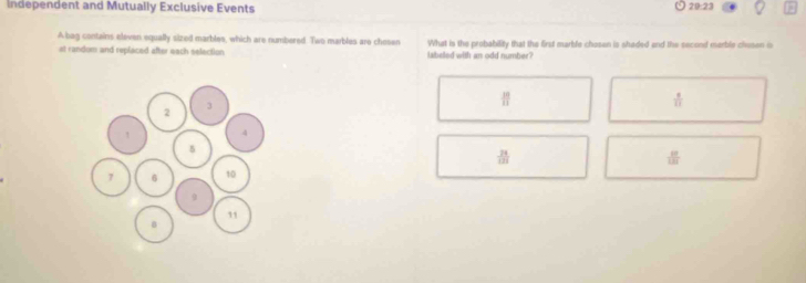 Independent and Mutually Exclusive Events 20:23
A bag contains eleven equally sized marbles, which are numbered. Two marbles are chesen What is the probability that the first marble chosen is shaded and the second merble chusen is
at random and replaced after each selection labeled with an odd number?
 10/11 
 8/11 
 24/121 
 10/1.81 