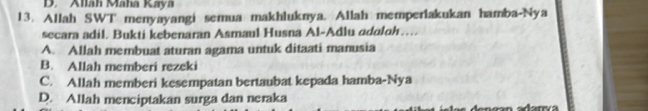 D. Allah Maha Kaya
13. Allah SWT menyayangi semua makhluknya. Allah memperlakukan hamba-Nya
secara adil. Bukti kebenaran Asmaul Husna Al-Adlu adalah…
A. Allah membuat aturan agama untuk ditaati manusia
B. Allah memberi rezeki
C. Allah memberi kesempatan bertaubat kepada hamba-Nya
D. Allah menciptakan surga dan neraka