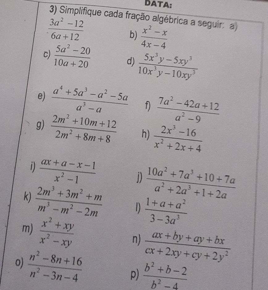 DATA: 
3) Simplifique cada fração algébrica a seguir a
 (3a^2-12)/6a+12 
b)  (x^2-x)/4x-4 
c)  (5a^2-20)/10a+20  d)  (5x^3y-5xy^3)/10x^3y-10xy^3 
e)  (a^4+5a^3-a^2-5a)/a^3-a  f)  (7a^2-42a+12)/a^2-9 
g)  (2m^2+10m+12)/2m^2+8m+8  h)  (2x^3-16)/x^2+2x+4 
i)  (ax+a-x-1)/x^2-1 
j)  (10a^2+7a^3+10+7a)/a^2+2a^3+1+2a 
k)  (2m^3+3m^2+m)/m^3-m^2-2m  1  (1+a+a^2)/3-3a^3 
m)  (x^2+xy)/x^2-xy 
 (ax+by+ay+bx)/cx+2xy+cy+2y^2 
n)
 (n^2-8n+16)/n^2-3n-4 
o) 
p)  (b^2+b-2)/b^2-4 