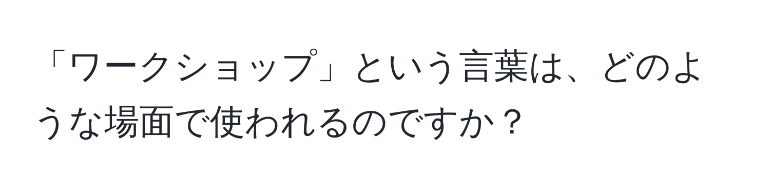 「ワークショップ」という言葉は、どのような場面で使われるのですか？