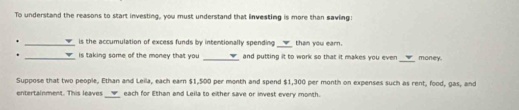 To understand the reasons to start investing, you must understand that investing is more than saving: 
. _is the accumulation of excess funds by intentionally spending _than you earn. 
. _is taking some of the money that you _and putting it to work so that it makes you even _money. 
Suppose that two people, Ethan and Leila, each earn $1,500 per month and spend $1,300 per month on expenses such as rent, food, gas, and 
entertainment. This leaves _each for Ethan and Leila to either save or invest every month.