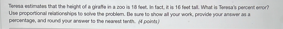 Teresa estimates that the height of a giraffe in a zoo is 18 feet. In fact, it is 16 feet tall. What is Teresa's percent error? 
Use proportional relationships to solve the problem. Be sure to show all your work, provide your answer as a 
percentage, and round your answer to the nearest tenth. (4 points)