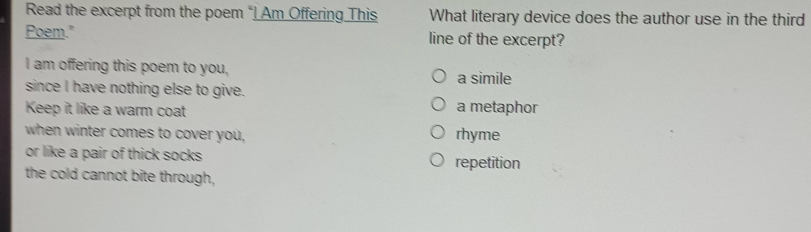 Read the excerpt from the poem “I Am Offering This What literary device does the author use in the third
Poem." line of the excerpt?
I am offering this poem to you, a simile
since I have nothing else to give.
Keep it like a warm coat a metaphor
when winter comes to cover you, rhyme
or like a pair of thick socks .
repetition
the cold cannot bite through,