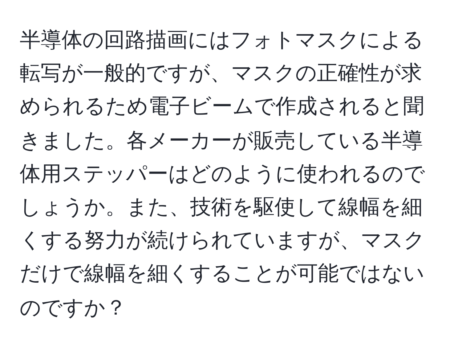 半導体の回路描画にはフォトマスクによる転写が一般的ですが、マスクの正確性が求められるため電子ビームで作成されると聞きました。各メーカーが販売している半導体用ステッパーはどのように使われるのでしょうか。また、技術を駆使して線幅を細くする努力が続けられていますが、マスクだけで線幅を細くすることが可能ではないのですか？