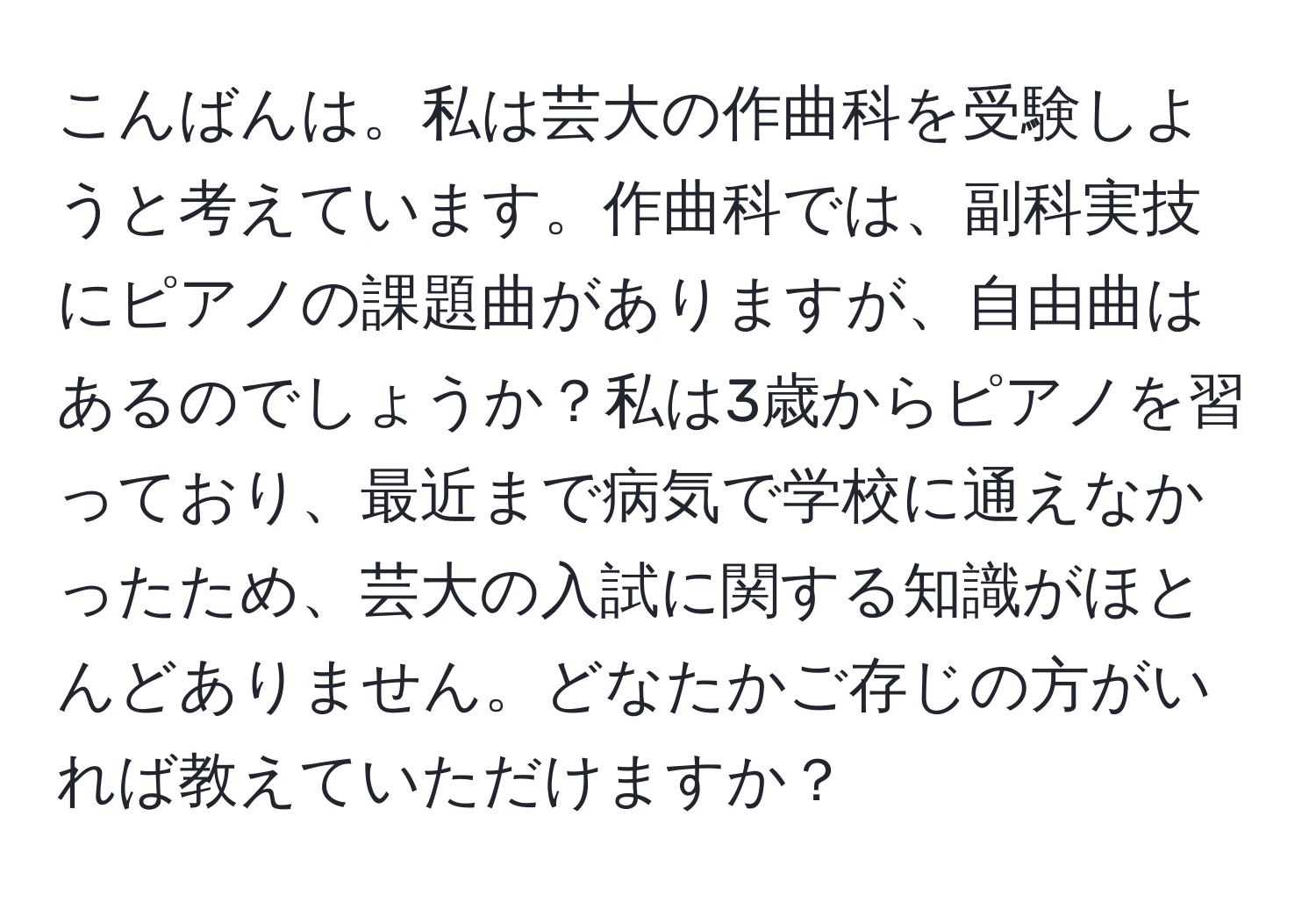 こんばんは。私は芸大の作曲科を受験しようと考えています。作曲科では、副科実技にピアノの課題曲がありますが、自由曲はあるのでしょうか？私は3歳からピアノを習っており、最近まで病気で学校に通えなかったため、芸大の入試に関する知識がほとんどありません。どなたかご存じの方がいれば教えていただけますか？