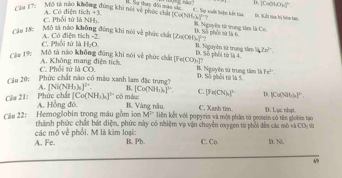 uợng não? 」 . D. [Co(H_2O)_6]^3+.
Câu 17: Mô tả nào không đúng khi nói về phức chất [Co(NH_3)_6]^3+
B. Sự thay đồi màu sắc. C. Sự xuất hiện kết tủa. D. Kết tùa bị hòa tan.
A. Có điện tích +3.
C. Phối tử là NH_3.
B. Nguyên tử trung tâm là Co.
D. Số phối tử là 6.
Câu 18: Mô tả nào không đúng khi nói về phức chất [Zn(OH)_4]^2- 2
A. Có điện tích -2.
C. Phối tử là H_2O.
B. Nguyên tử trung tâm 1dZn^(2+).Zn^(2+).
D. Số phối tử là 4.
Câu 19: Mô tả nào không đúng khi nói về phức chất [Fe(CO)_5] ?
A. Không mang điện tích.
C. Phối tử là CO. B. Nguyên tử trung tâm là Fe^(2+).
D. Số phối tử là 5.
Câu 20: Phức chất nào có màu xanh lam đặc trưng?
A. [Ni(NH_3)_6]^2+. B. [Co(NH_3)_6]^3+. C. [Fe(CN)_6]^3- D.
Câu 21: Phức chất [Co(NH_3)_6]^3+ có màu: [Cu(NH_3)_4]^2+.
A. Hồng đỏ. B. Vàng nâu. C. Xanh tím. D. Lục nhạt.
Câu 22: Hemoglobin trong máu gồm ion M^(2+) liên kết với popyrin và một phân từ protein có tên globin tạo
thành phức chất bát diện, phức này có nhiệm vụ vận chuyển oxygen từ phổi đến các mô và CO_2 từ
các mô về phổi. M là kim loại:
A. Fe. B. Pb. C. Co. D. Ni.
69