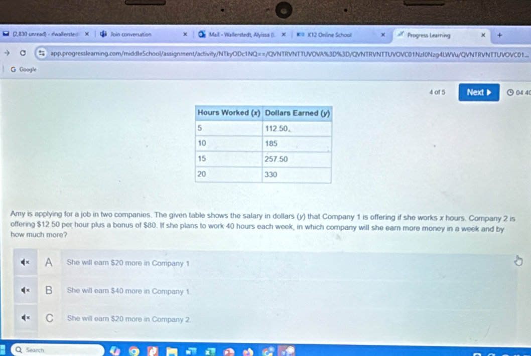 (2,830 unread) - riwallersted Join conversation Mail - Wallerstedt, Alyissa (). × Kil K12 Online School × Progress Learning × +
app.progresslearning.com/middleSchool/assignment/activity/NTkyODc1NQ==/QVNTRVNTTUVOVA%3D%3D/QVNTRVNTTUVOVC01Nzl0Nzg4LWVu/QVNTRVNTTUVOVC01...
G Google
4 or 5 Next ▶ 04:4(
Amy is applying for a job in two companies. The given table shows the salary in dollars (y) that Company 1 is offering if she works x hours. Company 2 is
offering $12 50 per hour plus a bonus of $80. If she plans to work 40 hours each week, in which company will she earn more money in a week and by
how much more?
She will earn $20 more in Company 1
B She will earn $40 more in Company 1.
She will ear $20 more in Company 2
Search