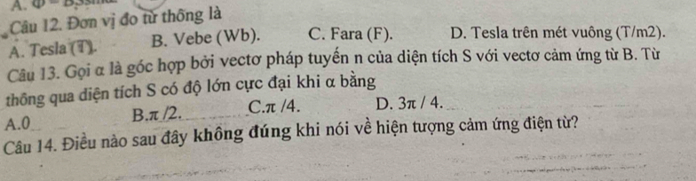 41°
Câu 12. Đơn vị đo từ thông là
A. Tesla (T). B. Vebe (Wb). C. Fara (F). D. Tesla trên mét vuông (T/m2).
Câu 13. Gọi α là góc hợp bởi vectơ pháp tuyến n của diện tích S với vectơ cảm ứng từ B. Từ
thông qua diện tích S có độ lớn cực đại khi α bằng
A. 0 B. π /2. C. π /4. D. 3π / 4.
Câu 14. Điều nào sau đây không đúng khi nói về hiện tượng cảm ứng điện từ?