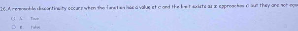 A removable discontinuity occurs when the function has a value at c and the limit exists as x approaches C but they are not equ
A. True
B. False