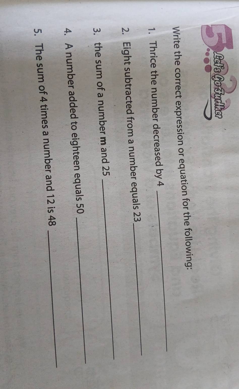 Lelis Go Fürlker 
Write the correct expression or equation for the following: 
1. Thrice the number decreased by 4
_ 
2. Eight subtracted from a number equals 23
_ 
3. the sum of a number m and 25
_ 
4. A number added to eighteen equals 50
_ 
5. The sum of 4 times a number and 12 is 48
_