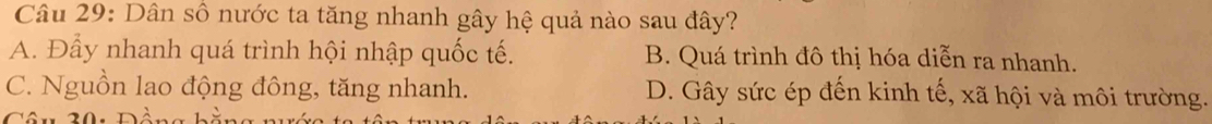 Dân số nước ta tăng nhanh gây hệ quả nào sau đây?
A. Đẩy nhanh quá trình hội nhập quốc tế. B. Quá trình đô thị hóa diễn ra nhanh.
C. Nguồn lao động đông, tăng nhanh. D. Gây sức ép đến kinh tế, xã hội và môi trường.