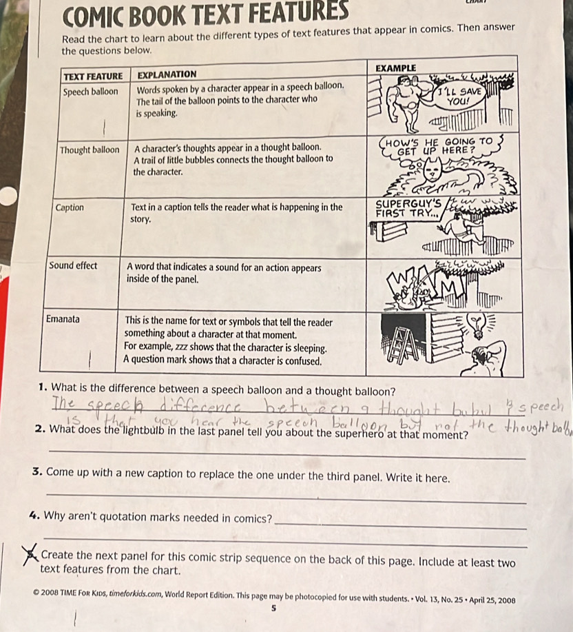 COMIC BOOK TEXT FEATURES 
Read the chart to learn about the different types of text features that appear in comics. Then answer 
eech balloon and a thought balloon? 
_ 
2. What does the lightbulb in the last panel tell you about the superhero at that moment? 
_ 
3. Come up with a new caption to replace the one under the third panel. Write it here. 
_ 
_ 
4. Why aren't quotation marks needed in comics? 
_ 
Create the next panel for this comic strip sequence on the back of this page. Include at least two 
text features from the chart. 
© 2008 TIME For Kıds, timeforkids.com, World Report Edition. This page may be photocopied for use with students. • Vol. 13, No. 25 • April 25, 2008 
5