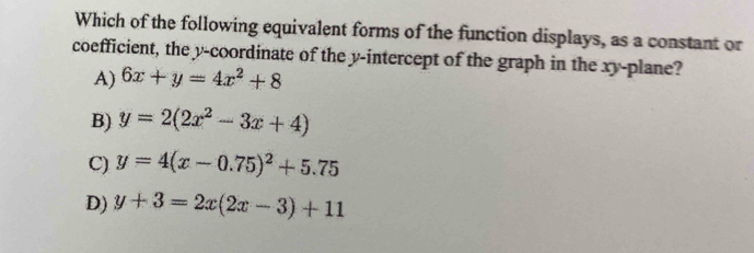 Which of the following equivalent forms of the function displays, as a constant or
coefficient, the y-coordinate of the y-intercept of the graph in the xy -plane?
A) 6x+y=4x^2+8
B) y=2(2x^2-3x+4)
C) y=4(x-0.75)^2+5.75
D) y+3=2x(2x-3)+11