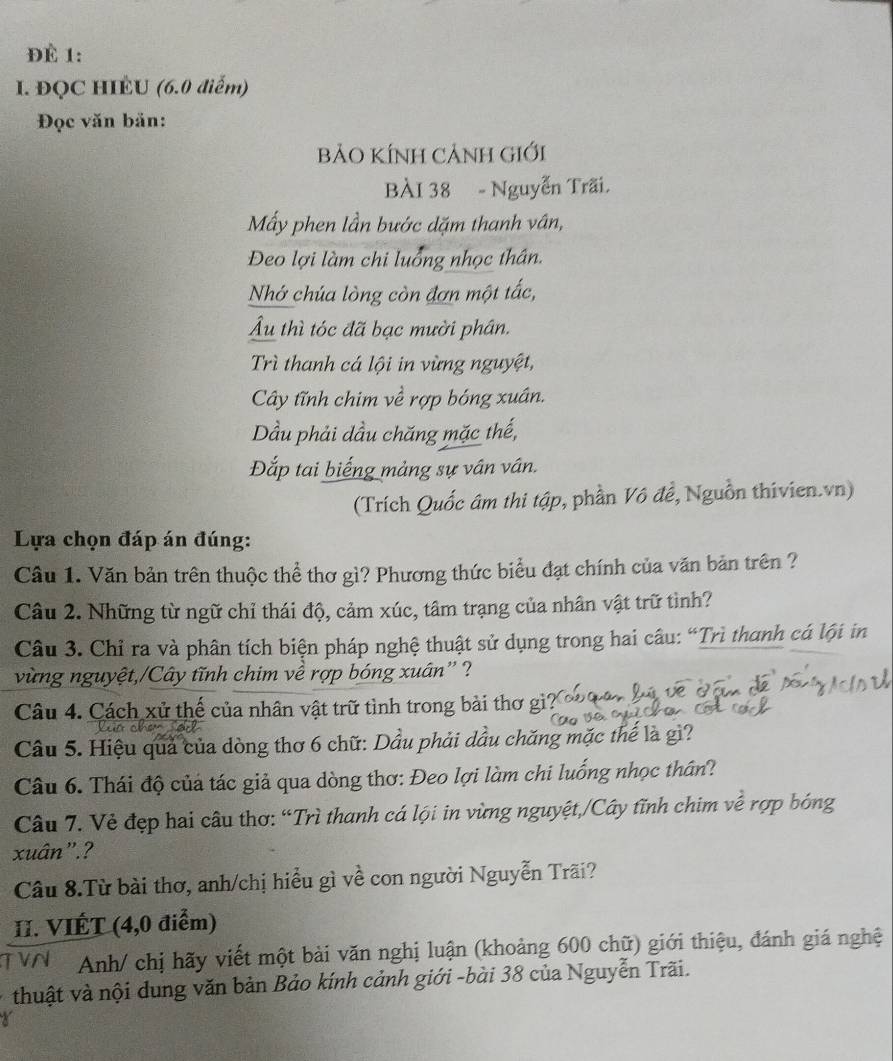 ĐÉ 1:
I. ĐQC HIÉU (6.0 diểm)
Đọc văn bản:
BảO KÍNH CẢNH Giới
BÀI 38 - Nguyễn Trãi.
Mẫy phen lần bước dặm thanh vân,
Đeo lợi làm chi luổng nhọc thân.
Nhớ chúa lòng còn đơn một tắc,
Âu thì tóc đã bạc mười phân.
Trì thanh cá lội in vừng nguyệt,
Cây tĩnh chim về rợp bóng xuân.
Dầu phải dầu chăng mặc thế,
Đắp tai biếng mảng sự vân vân.
(Trích Quốc âm thi tập, phần Vô đề, Nguồn thivien.vn)
Lựa chọn đáp án đúng:
Câu 1. Văn bản trên thuộc thể thơ gì? Phương thức biểu đạt chính của văn bản trên ?
Câu 2. Những từ ngữ chỉ thái độ, cảm xúc, tâm trạng của nhân vật trữ tình?
Câu 3. Chỉ ra và phân tích biện pháp nghệ thuật sử dụng trong hai câu: “Trì thanh cá lội in
vừng nguyệt,/Cây tĩnh chim về rợp bóng xuân'' ?
Câu 4. Cách xử thế của nhân vật trữ tình trong bài thơ gì
Câu 5. Hiệu quả của dòng thơ 6 chữ: Dầu phải dầu chăng mặc thế là gì?
Câu 6. Thái độ của tác giả qua dòng thơ: Đeo lợi làm chi luống nhọc thân?
Câu 7. Vẻ đẹp hai câu thơ: “Trì thanh cá lội in vừng nguyệt,/Cây tĩnh chim về rợp bóng
xuân”.?
Câu 8.Từ bài thơ, anh/chị hiểu gì về con người Nguyễn Trãi?
II. VIÉT (4,0 điểm)
T VN Anh/ chị hãy viết một bài văn nghị luận (khoảng 600 chữ) giới thiệu, đánh giá nghệ
thuật và nội dung văn bản Bảo kính cảnh giới -bài 38 của Nguyễn Trãi.