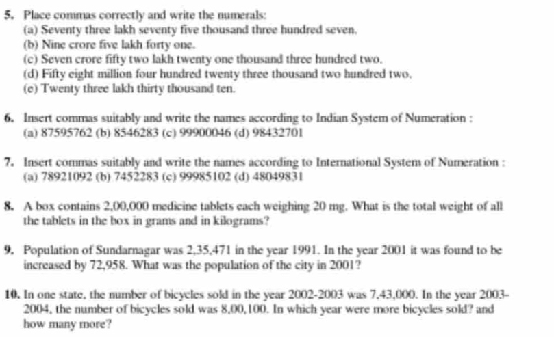 Place commas correctly and write the numerals: 
(a) Seventy three lakh seventy five thousand three hundred seven. 
(b) Nine crore five lakh forty one. 
(c) Seven crore fifty two lakh twenty one thousand three hundred two. 
(d) Fifty eight million four hundred twenty three thousand two hundred two, 
(e) Twenty three lakh thirty thousand ten. 
6. Insert commas suitably and write the names according to Indian System of Numeration : 
(a) 87595762 (b) 8546283 (c) 99900046 (d) 98432701
7. Insert commas suitably and write the names according to International System of Numeration : 
(a) 78921092 (b) 7452283 (c) 99985102 (d) 48049831
8. A box contains 2,00,000 medicine tablets each weighing 20 mg. What is the total weight of all 
the tablets in the box in grams and in kilograms? 
9. Population of Sundarnagar was 2,35,471 in the year 1991. In the year 2001 it was found to be 
increased by 72,958. What was the population of the city in 2001? 
10. In one state, the number of bicycles sold in the year 2002-2003 was 7,43,000. In the year 2003- 
2004, the number of bicycles sold was 8,00, 100. In which year were more bicycles sold? and 
how many more?