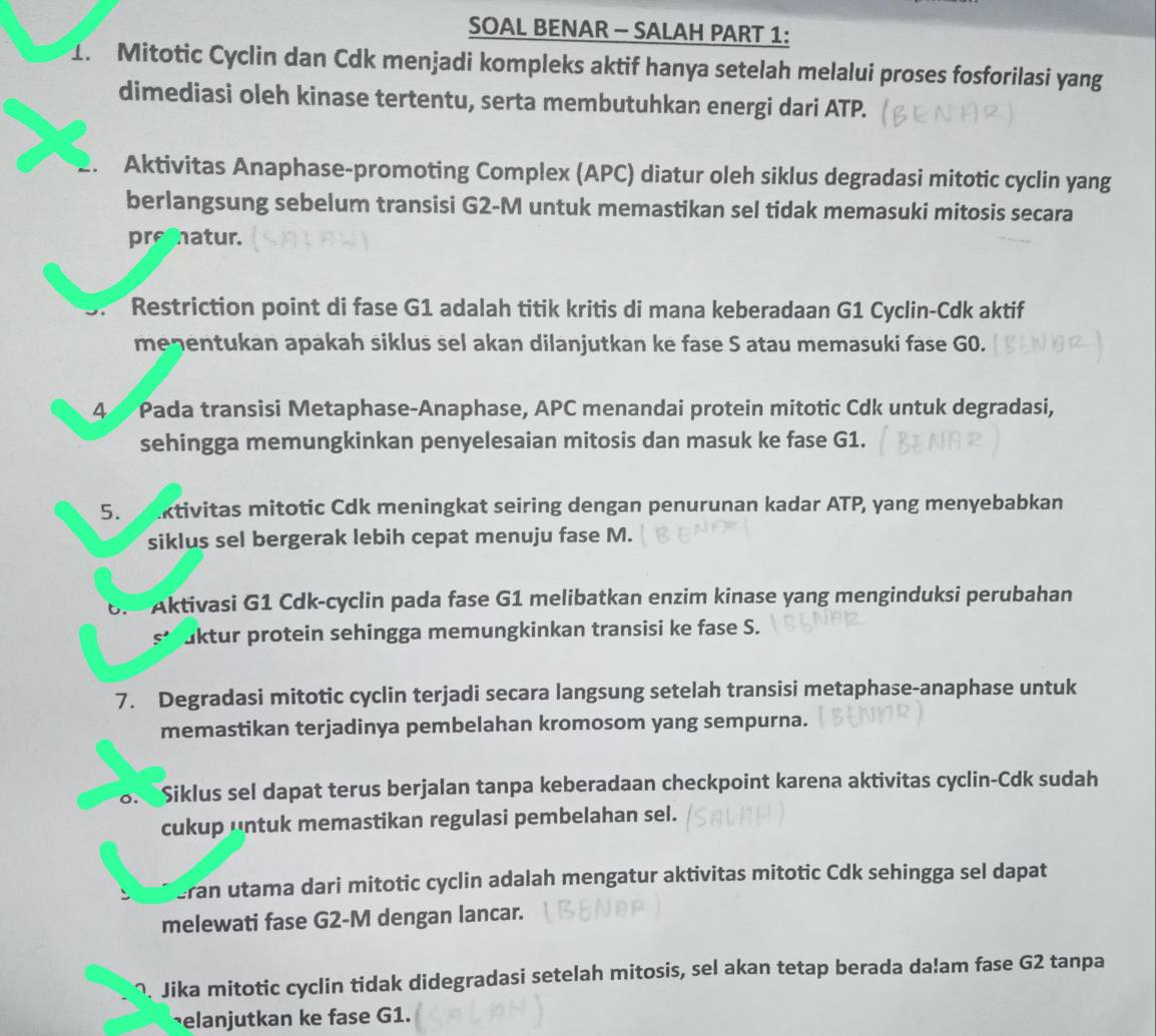 SOAL BENAR - SALAH PART 1:
1. Mitotic Cyclin dan Cdk menjadi kompleks aktif hanya setelah melalui proses fosforilasi yang
dimediasi oleh kinase tertentu, serta membutuhkan energi dari ATP.
. Aktivitas Anaphase-promoting Complex (APC) diatur oleh siklus degradasi mitotic cyclin yang
berlangsung sebelum transisi G2-M untuk memastikan sel tidak memasuki mitosis secara
prematur.
* Restriction point di fase G1 adalah titik kritis di mana keberadaan G1 Cyclin-Cdk aktif
meqentukan apakah siklus sel akan dilanjutkan ke fase S atau memasuki fase G0.
44 Pada transisi Metaphase-Anaphase, APC menandai protein mitotic Cdk untuk degradasi,
sehingga memungkinkan penyelesaian mitosis dan masuk ke fase G1.
5. ktivitas mitotic Cdk meningkat seiring dengan penurunan kadar ATP, yang menyebabkan
siklus sel bergerak lebih cepat menuju fase M.
6.  Aktivasi G1 Cdk-cyclin pada fase G1 melibatkan enzim kinase yang menginduksi perubahan
S^2 aktur protein sehingga memungkinkan transisi ke fase S.
7. Degradasi mitotic cyclin terjadi secara langsung setelah transisi metaphase-anaphase untuk
memastikan terjadinya pembelahan kromosom yang sempurna.
8.  Siklus sel dapat terus berjalan tanpa keberadaan checkpoint karena aktivitas cyclin-Cdk sudah
cukup untuk memastikan regulasi pembelahan sel.
eran utama dari mitotic cyclin adalah mengatur aktivitas mitotic Cdk sehingga sel dapat
melewati fase G2-M dengan lancar.
^. Jika mitotic cyclin tidak didegradasi setelah mitosis, sel akan tetap berada da!am fase G2 tanpa
elanjutkan ke fase G1.