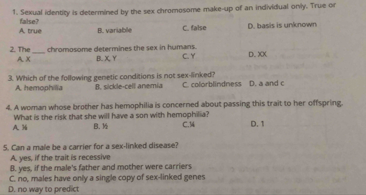 Sexual identity is determined by the sex chromosome make-up of an individual only. True or
false?
A. true B. variable C. false D. basis is unknown
2. The_ chromosome determines the sex in humans.
A. X B. X, Y C. Y D. XX
3. Which of the following genetic conditions is not sex-linked?
A. hemophilia B. sickle-cell anemia C. colorblindness D. a and c
4. A woman whose brother has hemophilia is concerned about passing this trait to her offspring.
What is the risk that she will have a son with hemophilia?
A. ½ B. ½ C. 14 D. 1
5. Can a male be a carrier for a sex-linked disease?
A. yes, if the trait is recessive
B. yes, if the male's father and mother were carriers
C. no, males have only a single copy of sex-linked genes
D. no way to predict