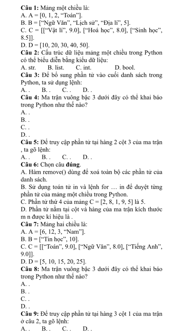 Mảng một chiều là:
A. A=[0,1,2,“Toan”
B. B= [^64 *Ngữ Văn”, “Lịch sử”, “Địa li',5].
C. C= [∈t ∵^.Vhat a t lí”, 9.0], [“Hoá học”, 8.0], [“Sinh học”,
8.5]].
D. D=[10,20,30,40,50].
Cầu 2: Cấu trúc dữ liệu mảng một chiều trong Python
có thể biểu diễn bằng kiều dữ liệu:
A. str. B. list. C. int. D. bool.
Câu 3: Để bổ sung phần tử vào cuối danh sách trong
Python, ta sử dụng lệnh:
A. . B. . C. . D. .
Câu 4: Ma trận vuông bậc 3 dưới đây có thể khai báo
trong Python như thế nào?
A. .
B. .
C. .
D. .
Câu 5: Để truy cập phần tử tại hàng 2 cột 3 của ma trận
, ta gõ lệnh:
A. . B. . C. . D. .
Câu 6: Chọn câu đúng.
A. Hàm remove() dùng để xoá toàn bộ các phần tử của
danh sách.
B. Sử dụng toán tử in và lệnh for ... in để duyệt từng
phần tử của mảng một chiều trong Python.
C. Phần tử thứ 4 của mảng C=[2,8,1,9,5] là 5.
D. Phần tử nằm tại cột và hàng của ma trận kích thước
m n được kí hiệu là .
Câu 7: Mảng hai chiều là:
A. A=[6,12,3,“Nam”.
B. B= I''Tinhoc, 10|
C. C=[[^6oan',9.0.0] , [“Ngữ Văn”, 8.0], [“Tiếng Anh”,
9.0]].
D. D=[5,10,15,20,25].
Câu 8: Ma trận vuông bậc 3 dưới đây có thể khai báo
trong Python như thế nào?
A. .
B. .
C. .
D. .
Câu 9: Để truy cập phần tử tại hàng 3 cột 1 của ma trận
ở câu 2, ta gõ lệnh:
A. . B. . C. . D. .