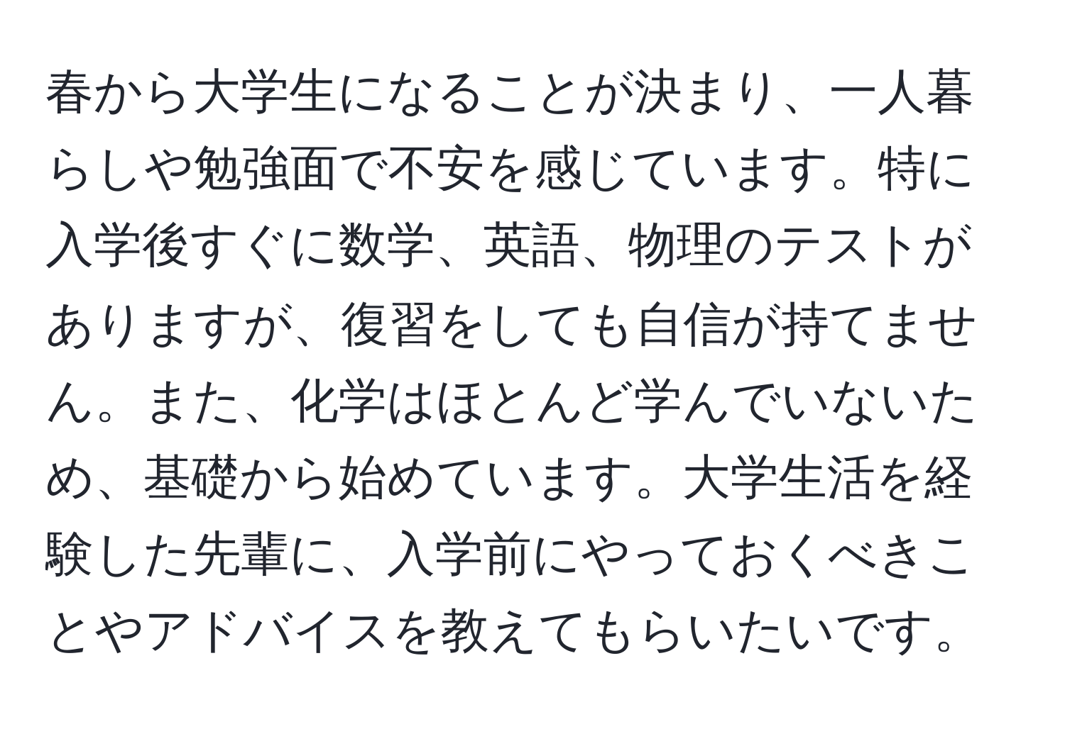 春から大学生になることが決まり、一人暮らしや勉強面で不安を感じています。特に入学後すぐに数学、英語、物理のテストがありますが、復習をしても自信が持てません。また、化学はほとんど学んでいないため、基礎から始めています。大学生活を経験した先輩に、入学前にやっておくべきことやアドバイスを教えてもらいたいです。