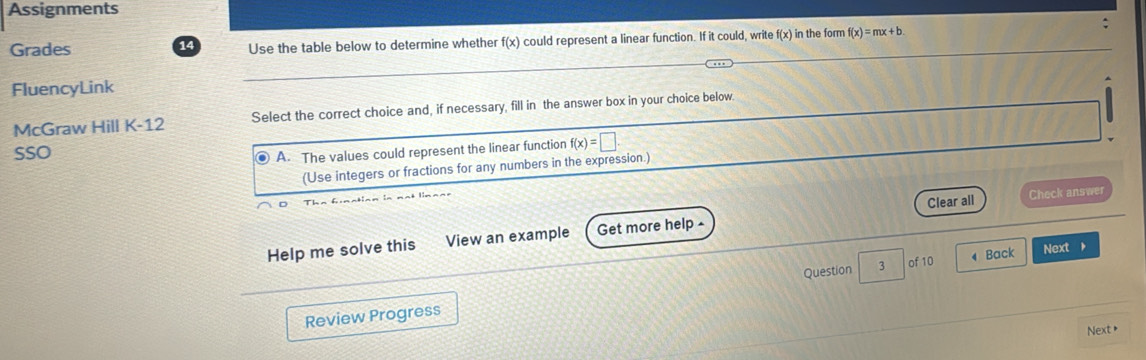 Assignments
Grades 14 Use the table below to determine whether f(x) could represent a linear function. If it could, write f(x) in the form f(x)=mx+b
FluencyLink
McGraw Hill K-12 Select the correct choice and, if necessary, fill in the answer box in your choice below
SSO
. A. The values could represent the linear function f(x)=□.
(Use integers or fractions for any numbers in the expression.)
Help me solve this View an example Get more help - Clear all
Check answer
of 10 4 Back Next 
Review Progress Question 3
Next +