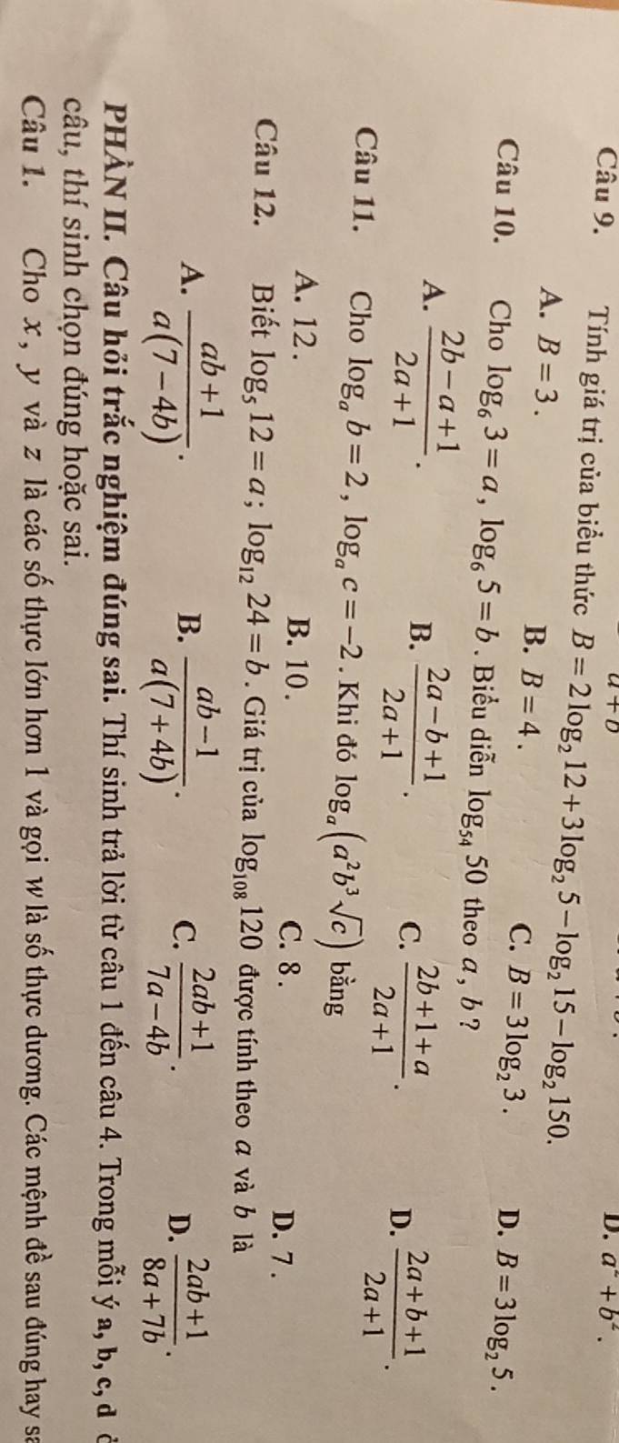 a+b
D. a^2+b^2. 
Câu 9. Tính giá trị của biểu thức B=2log _212+3log _25-log _215-log _2150.
A. B=3.
B. B=4. C. B=3log _23. D. B=3log _25. 
Câu 10. Cho log _63=a, log _65=b. Biểu diễn log _5450 theo a , b ?
A.  (2b-a+1)/2a+1 .
B.  (2a-b+1)/2a+1 .
C.  (2b+1+a)/2a+1 .
D.  (2a+b+1)/2a+1 . 
Câu 11. Cho log _ab=2, log _ac=-2. Khi đó log _a(a^2b^3sqrt(c)) bằng
A. 12. B. 10. C. 8.
D. 7.
Câu 12. Biết log _512=a; log _1224=b. Giá trị của log _108120 được tính theo a và b là
A.  (ab+1)/a(7-4b) .
B.  (ab-1)/a(7+4b) .  (2ab+1)/7a-4b . 
C.
D.  (2ab+1)/8a+7b . 
PHÀN II. Câu hỏi trắc nghiệm đúng sai. Thí sinh trả lời từ câu 1 đến câu 4. Trong mỗi ý a, b, c, đ ở
câu, thí sinh chọn đúng hoặc sai.
Câu 1. Cho x, y và z là các số thực lớn hơn 1 và gọi w là số thực dương. Các mệnh đề sau đúng hay sa