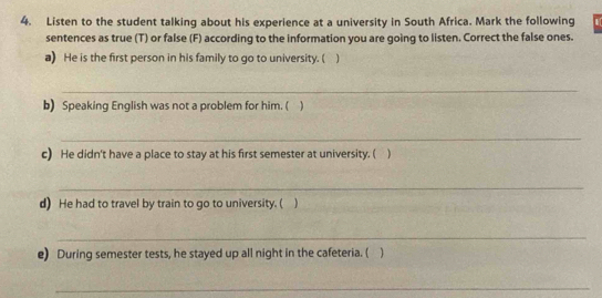 Listen to the student talking about his experience at a university in South Africa. Mark the following 
sentences as true (T) or false (F) according to the information you are going to listen. Correct the false ones. 
a) He is the first person in his family to go to university. ( 
_ 
b) Speaking English was not a problem for him. ( ) 
_ 
c) He didn't have a place to stay at his first semester at university. ( ) 
_ 
d) He had to travel by train to go to university. ( ) 
_ 
e) During semester tests, he stayed up all night in the cafeteria. ( ) 
_