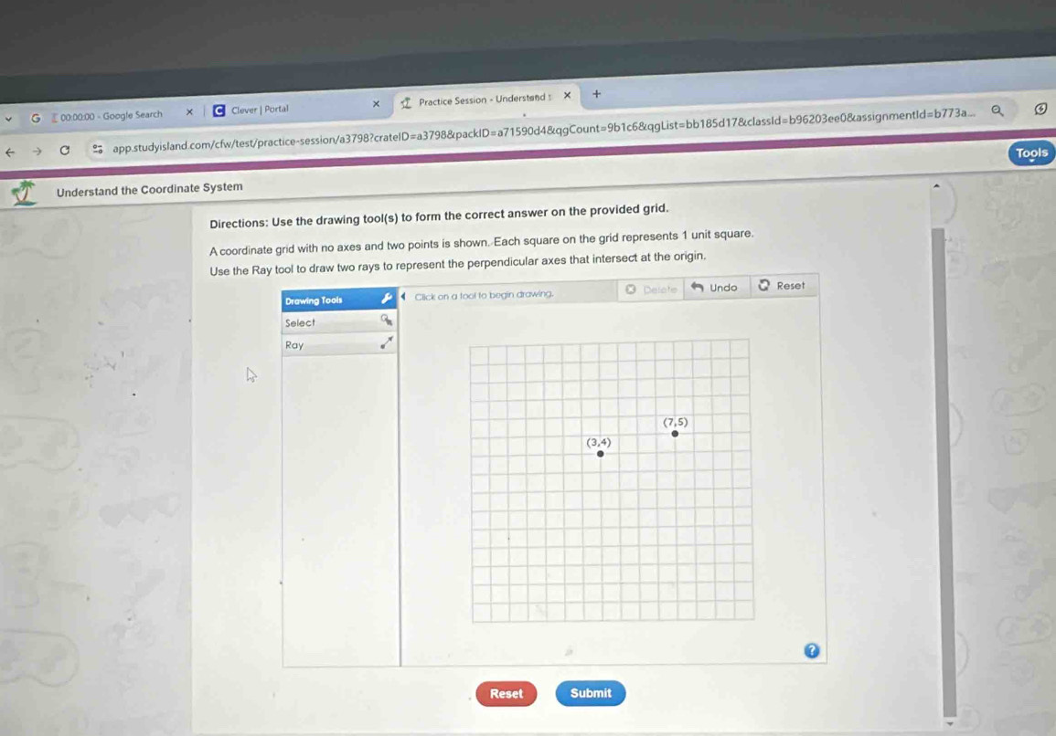 £00:00:00 - Google Search Clever | Portal Practice Session - Understand :
app.studyisland.com/cfw/test/practice-session/a3798?cratelD=a3798&packID=a71590d4&qgCount=9b1c6&qgList=bb185d17&classId=b96203ee0&assignmentle Id=b773a
Understand the Coordinate System Tools
Directions: Use the drawing tool(s) to form the correct answer on the provided grid.
A coordinate grid with no axes and two points is shown. Each square on the grid represents 1 unit square.
Use the Ray tool to draw two rays to represent the perpendicular axes that intersect at the origin.
Drawing Tools ◆ Click on a tool to begin drawing. @ Delete Undo Reset
Select
Ray
Reset Submit