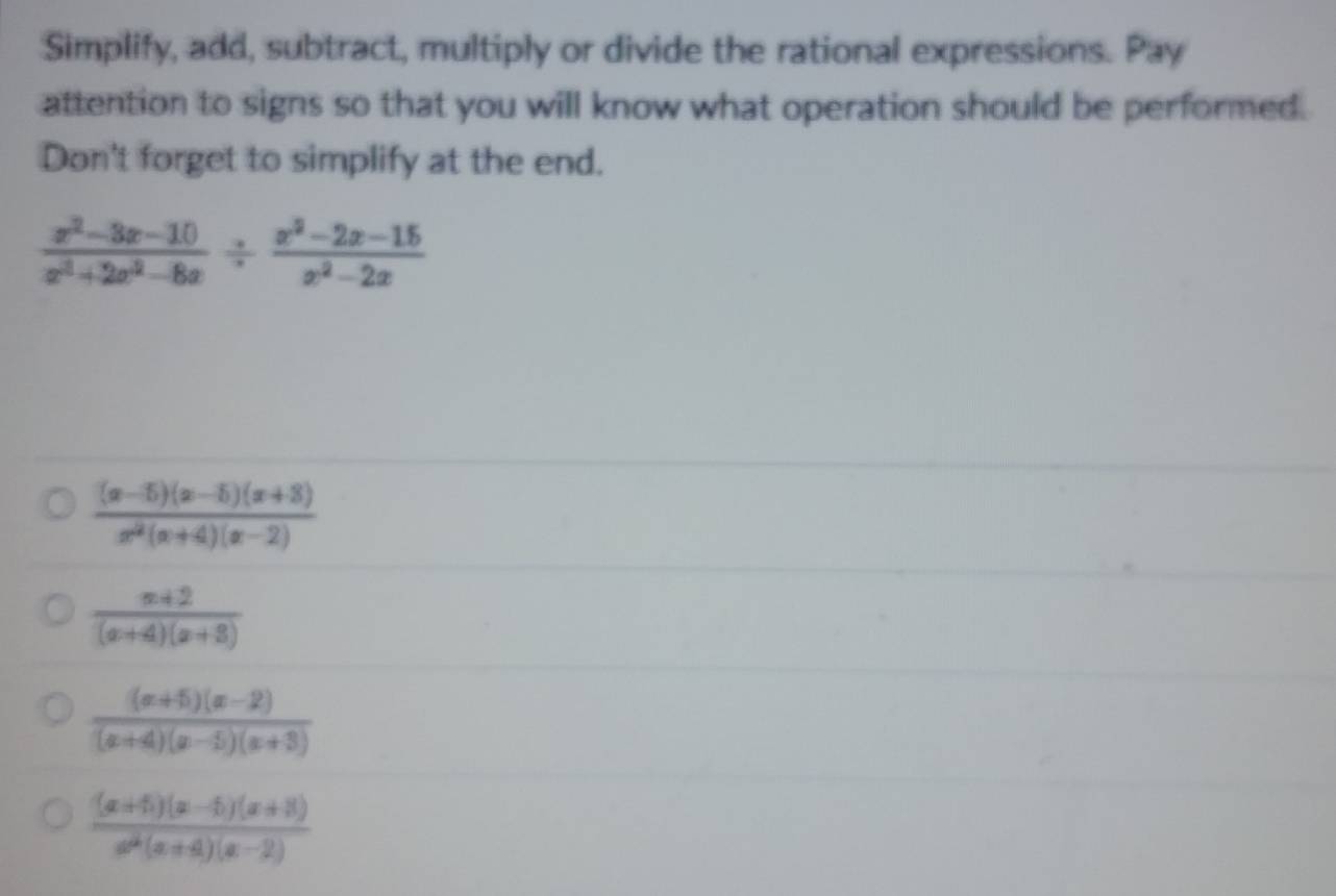 Simplify, add, subtract, multiply or divide the rational expressions. Pay 
attention to signs so that you will know what operation should be performed. 
Don't forget to simplify at the end.
 (x^2-3x-10)/x^2+2x^2-8x /  (x^2-2x-15)/x^2-2x 
 ((x-5)(x-5)(x+8))/x^2(x+4)(x-2) 
 (x+2)/(x+4)(x+3) 
 ((x+5)(x-2))/(x+4)(x-5)(x+3) 
 ((x+5)(x-5)(x+8))/x^2(x+4)(x-2) 