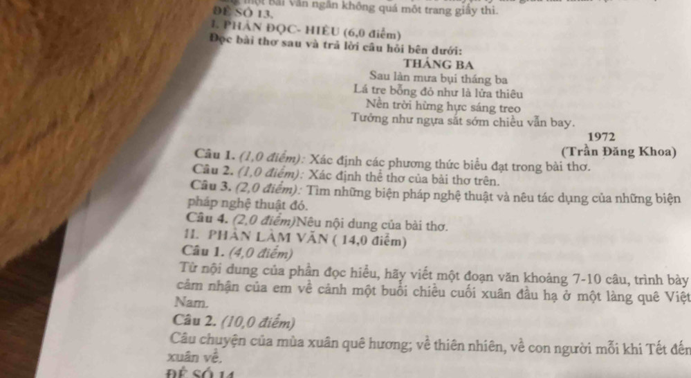 Bội Bải Văn ngắn không quá một trang giây thi. 
DE SO 13. 
1. PHÀN ĐQC- HIÈU (6,0 điểm) 
Đọc bài thơ sau và trả lời cầu hỏi bên dưới: 
THảNG BA 
Sau làn mưa bụi tháng ba 
Lá tre bỗng đỏ như là lửa thiêu 
Nền trời hừng hực sáng treo 
Tướng như ngựa sắt sớm chiều vẫn bay. 
1972 
(Trần Đăng Khoa) 
Câu 1. (1,0 điểm): Xác định các phương thức biểu đạt trong bài thơ. 
Câu 2. (1,0 điểm): Xác định thể thơ của bài thơ trên. 
Cầu 3. (2,0 điểm): Tìm những biện pháp nghệ thuật và nêu tác dụng của những biện 
pháp nghệ thuật đó. 
Câu 4. (2,0 điểm)Nêu nội dung của bài thơ. 
11. PHÀN LÀM VăN ( 14,0 điểm) 
Câu 1. (4,0 điểm) 
Từ nội dung của phần đọc hiểu, hãy viết một đoạn văn khoảng 7-10 câu, trình bày 
cảm nhận của em về cảnh một buổi chiều cuối xuân đầu hạ ở một làng quê Việt 
Nam. 
Câu 2. (10,0 điểm) 
Câu chuyện của mùa xuân quê hương; về thiên nhiên, về con người mỗi khi Tết đến 
xuân về, 
Để Số 14