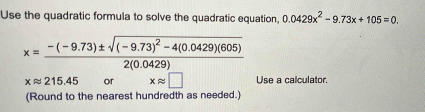 Use the quadratic formula to solve the quadratic equation, 0.0429x^2-9.73x+105=0.
x=frac -(-9.73)± sqrt((-9.73)^2)-4(0.0429)(605)2(0.0429)
xapprox 215.45 or xapprox □ Use a calculator. 
(Round to the nearest hundredth as needed.)