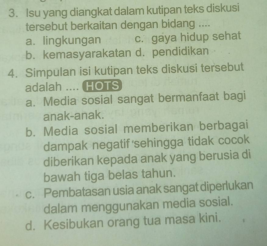 Isu yang diangkat dalam kutipan teks diskusi
tersebut berkaitan dengan bidang ....
a. lingkungan c. gaya hidup sehat
b. kemasyarakatan d. pendidikan
4. Simpulan isi kutipan teks diskusi tersebut
adalah .... HOTS
a. Media sosial sangat bermanfaat bagi
anak-anak.
b. Media sosial memberikan berbagai
dampak negatif sehingga tidak cocok
diberikan kepada anak yang berusia di
bawah tiga belas tahun.
c. Pembatasan usia anak sangat diperlukan
dalam menggunakan media sosial.
d. Kesibukan orang tua masa kini.