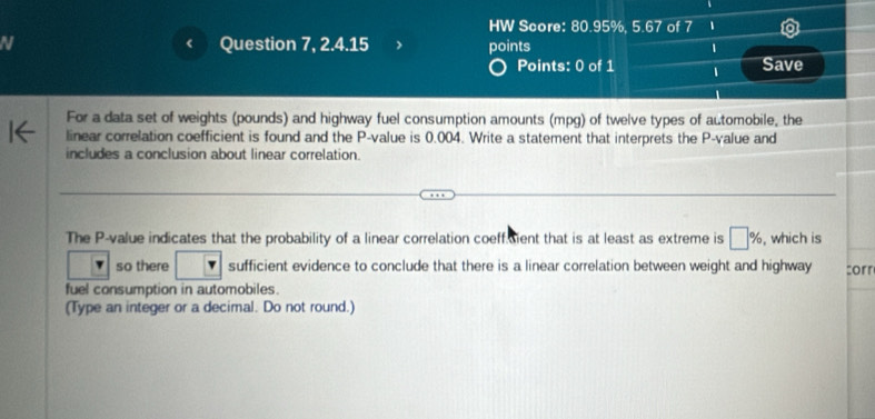 HW Score: 80.95%, 5.67 of 7 1 
N Question 7, 2.4.15 points 1 
Points: 0 of 1 1 Save 
For a data set of weights (pounds) and highway fuel consumption amounts (mpg) of twelve types of automobile, the 
linear correlation coefficient is found and the P -value is 0.004. Write a statement that interprets the P -value and 
includes a conclusion about linear correlation. 
The P -value indicates that the probability of a linear correlation coeffsient that is at least as extreme is □ % , which is 
so there sufficient evidence to conclude that there is a linear correlation between weight and highway corr 
fuel consumption in automobiles. 
(Type an integer or a decimal. Do not round.)