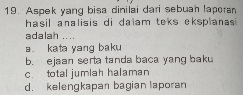 Aspek yang bisa dinilai dari sebuah laporan
hasil analisis di dalam teks eksplanasi 
adalah ....
a. kata yang baku
b. ejaan serta tanda baca yang baku
c. total jumlah halaman
d. kelengkapan bagian laporan