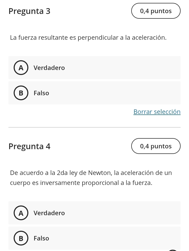 Pregunta 3 0,4 puntos
La fuerza resultante es perpendicular a la aceleración.
A Verdadero
B Falso
Borrar selección
Pregunta 4 0,4 puntos
De acuerdo a la 2da ley de Newton, la aceleración de un
cuerpo es inversamente proporcional a la fuerza.
A  Verdadero
B Falso