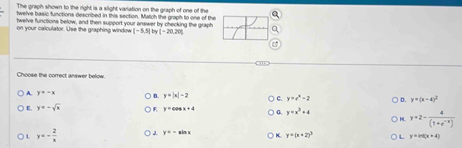 The graph shown to the right is a slight variation on the graph of one of the
twelve basic functions described in this section. Match the graph to one of the
twelve functions below, and then support your answer by checking the graph
on your calculator. Use the graphing window [-5,5] by [-20,20]
Choose the correct answer below.
A. y=-x B. y=|x|-2 C. y=e^x-2 D. y=(x-4)^2
E. y=-sqrt(x)
F, y=cos x+4
G. y=x^3+4
H. y=2- 4/(1+e^(-x)) 
L. y=- 2/x 
J. y=-sin x
K. y=(x+2)^3 L. y=ln t(x+4)